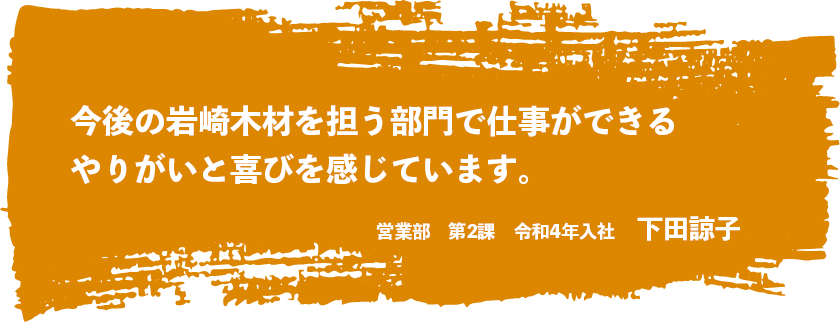 今後の岩崎木材を担う部門で仕事ができるやりがいと喜びを感じています。