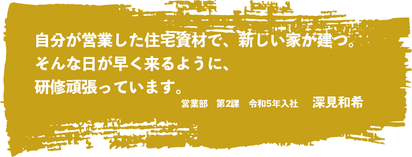 自分が営業した住宅資材で、新しい家が建つ、そんな日が早く来るように、研修頑張っています。